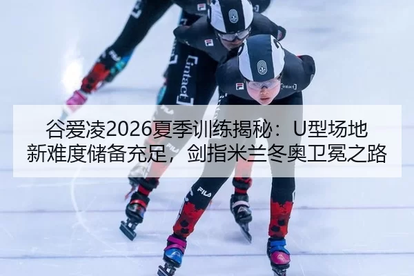 谷爱凌2026夏季训练揭秘：U型场地新难度储备充足，剑指米兰冬奥卫冕之路